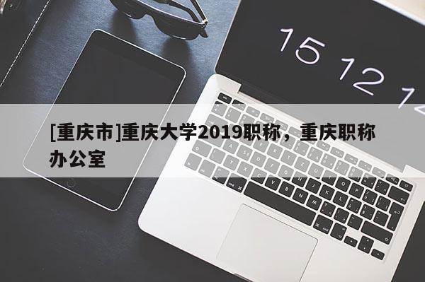 [重慶市]重慶大學(xué)2019職稱，重慶職稱辦公室