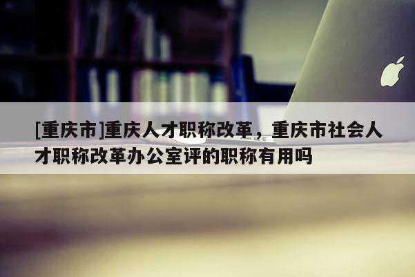 [重慶市]重慶人才職稱改革，重慶市社會人才職稱改革辦公室評的職稱有用嗎