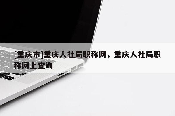 [重慶市]重慶人社局職稱網(wǎng)，重慶人社局職稱網(wǎng)上查詢