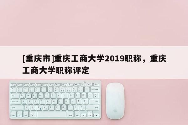 [重慶市]重慶工商大學(xué)2019職稱，重慶工商大學(xué)職稱評(píng)定