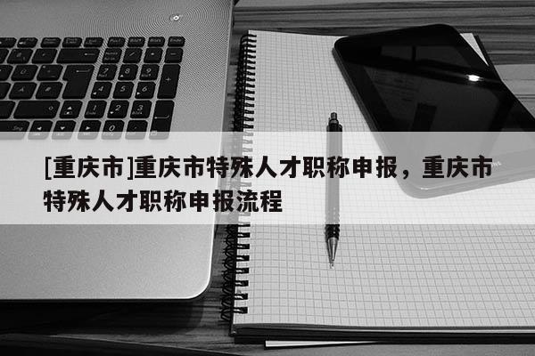 [重慶市]重慶市特殊人才職稱申報，重慶市特殊人才職稱申報流程