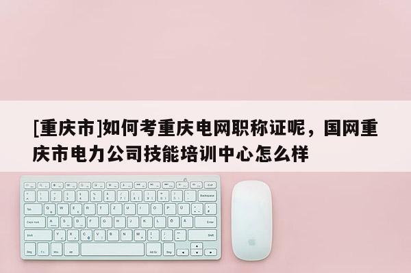 [重慶市]如何考重慶電網(wǎng)職稱證呢，國網(wǎng)重慶市電力公司技能培訓(xùn)中心怎么樣