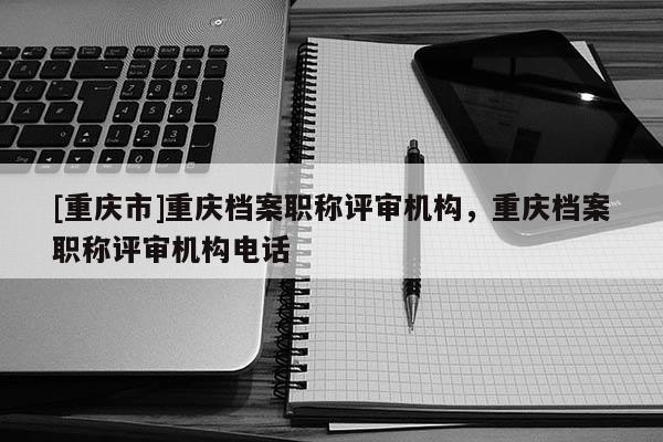 [重慶市]重慶檔案職稱評(píng)審機(jī)構(gòu)，重慶檔案職稱評(píng)審機(jī)構(gòu)電話