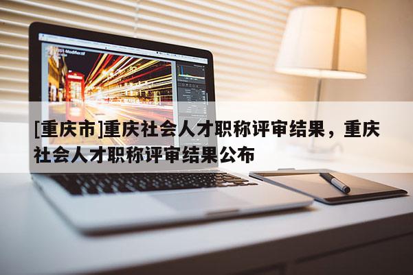 [重慶市]重慶社會人才職稱評審結(jié)果，重慶社會人才職稱評審結(jié)果公布