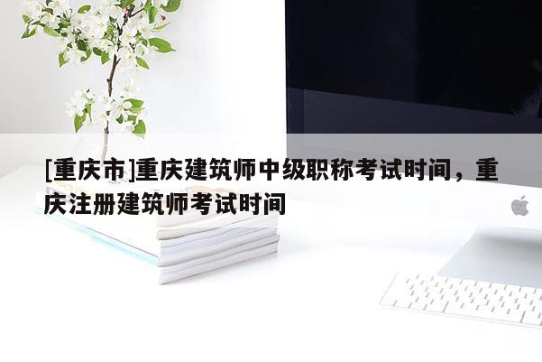 [重慶市]重慶建筑師中級職稱考試時間，重慶注冊建筑師考試時間