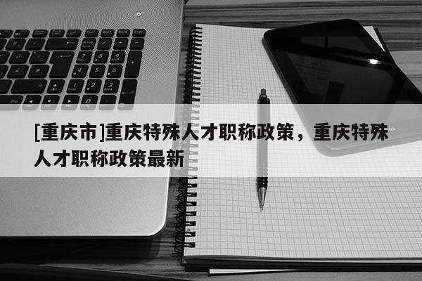 [重慶市]重慶特殊人才職稱政策，重慶特殊人才職稱政策最新