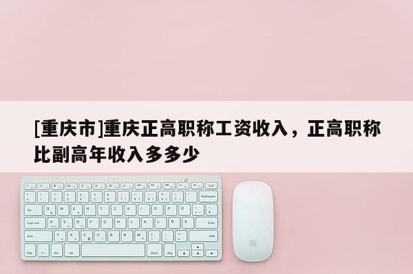 [重慶市]重慶正高職稱工資收入，正高職稱比副高年收入多多少