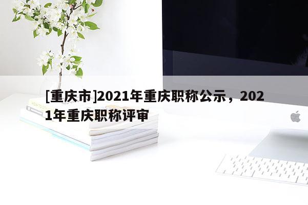 [重慶市]2021年重慶職稱(chēng)公示，2021年重慶職稱(chēng)評(píng)審