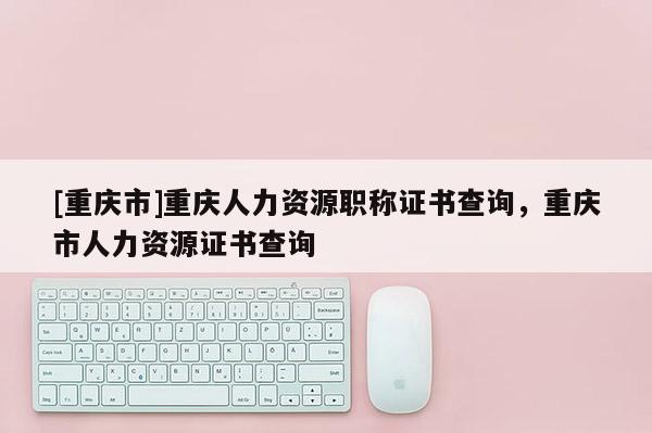 [重慶市]重慶人力資源職稱證書查詢，重慶市人力資源證書查詢