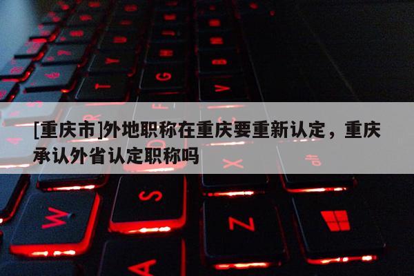 [重慶市]外地職稱在重慶要重新認定，重慶承認外省認定職稱嗎