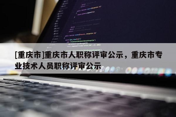 [重慶市]重慶市人職稱(chēng)評(píng)審公示，重慶市專(zhuān)業(yè)技術(shù)人員職稱(chēng)評(píng)審公示