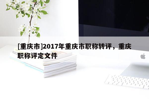 [重慶市]2017年重慶市職稱轉(zhuǎn)評，重慶職稱評定文件