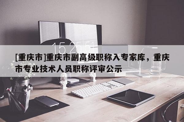 [重慶市]重慶市副高級職稱入專家?guī)欤貞c市專業(yè)技術(shù)人員職稱評審公示