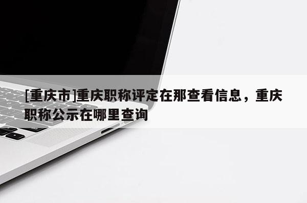 [重慶市]重慶職稱評定在那查看信息，重慶職稱公示在哪里查詢