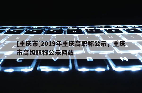 [重慶市]2019年重慶高職稱公示，重慶市高級職稱公示網(wǎng)站