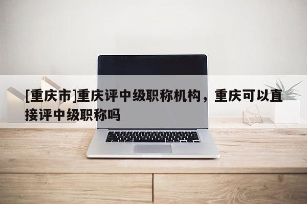 [重慶市]重慶評中級職稱機(jī)構(gòu)，重慶可以直接評中級職稱嗎