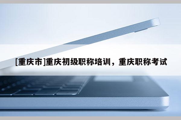 [重慶市]重慶初級(jí)職稱培訓(xùn)，重慶職稱考試