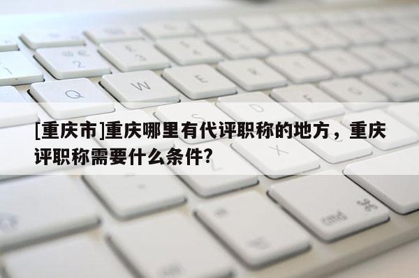 [重慶市]重慶哪里有代評職稱的地方，重慶評職稱需要什么條件?