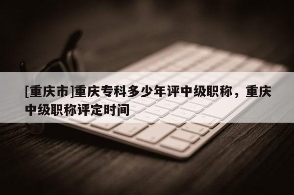 [重慶市]重慶?？贫嗌倌暝u(píng)中級(jí)職稱，重慶中級(jí)職稱評(píng)定時(shí)間