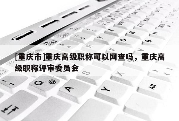 [重慶市]重慶高級職稱可以網(wǎng)查嗎，重慶高級職稱評審委員會