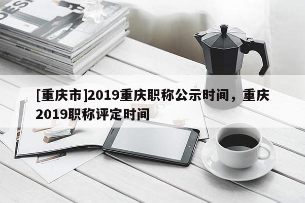 [重慶市]2019重慶職稱公示時間，重慶2019職稱評定時間