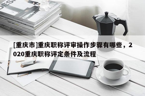 [重慶市]重慶職稱評(píng)審操作步驟有哪些，2020重慶職稱評(píng)定條件及流程