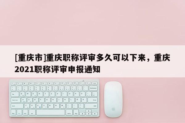 [重慶市]重慶職稱評(píng)審多久可以下來，重慶2021職稱評(píng)審申報(bào)通知