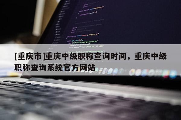 [重慶市]重慶中級職稱查詢時(shí)間，重慶中級職稱查詢系統(tǒng)官方網(wǎng)站