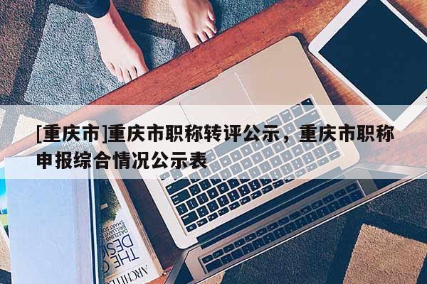 [重慶市]重慶市職稱轉(zhuǎn)評公示，重慶市職稱申報(bào)綜合情況公示表