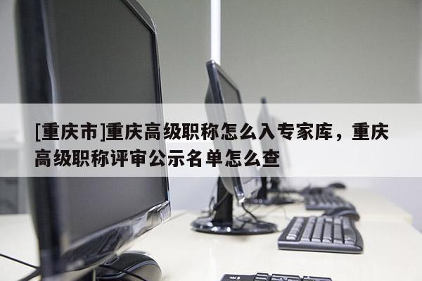 [重慶市]重慶高級職稱怎么入專家?guī)?，重慶高級職稱評審公示名單怎么查