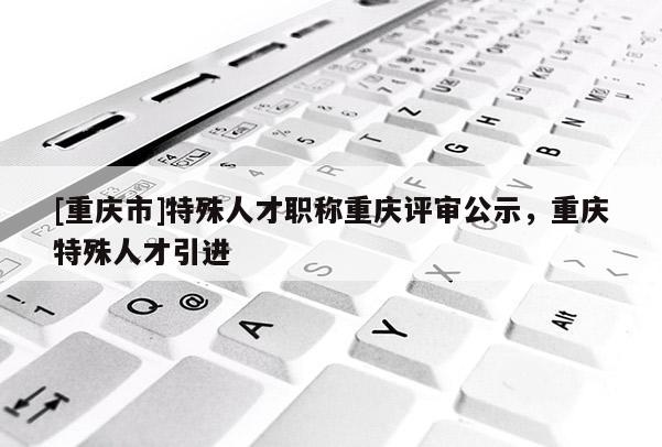 [重慶市]特殊人才職稱重慶評審公示，重慶特殊人才引進