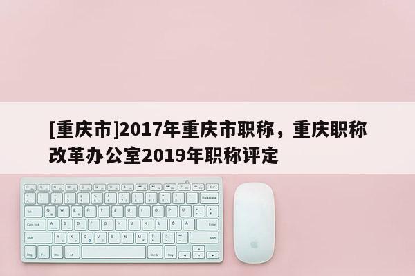 [重慶市]2017年重慶市職稱，重慶職稱改革辦公室2019年職稱評定