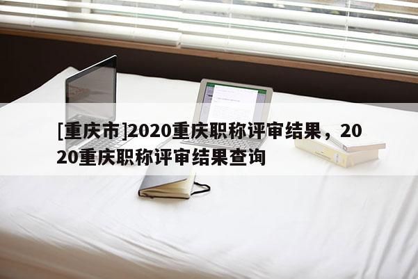 [重慶市]2020重慶職稱評(píng)審結(jié)果，2020重慶職稱評(píng)審結(jié)果查詢