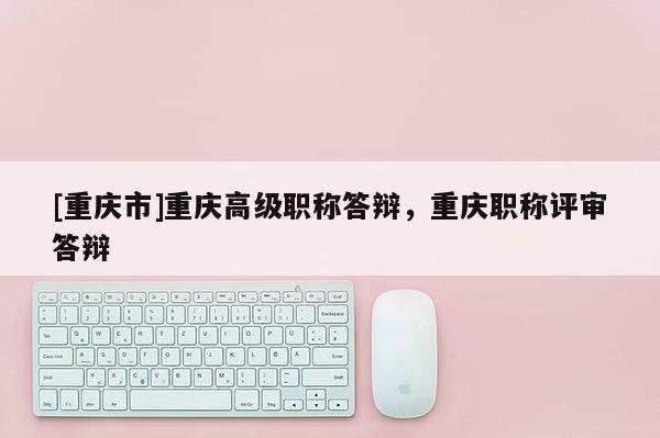 [重慶市]重慶高級(jí)職稱答辯，重慶職稱評(píng)審答辯