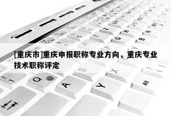 [重慶市]重慶申報(bào)職稱專業(yè)方向，重慶專業(yè)技術(shù)職稱評(píng)定