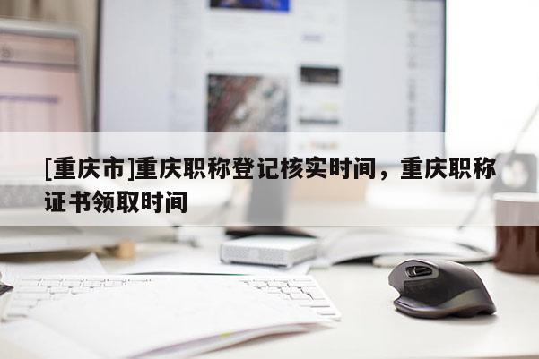 [重慶市]重慶職稱登記核實(shí)時間，重慶職稱證書領(lǐng)取時間