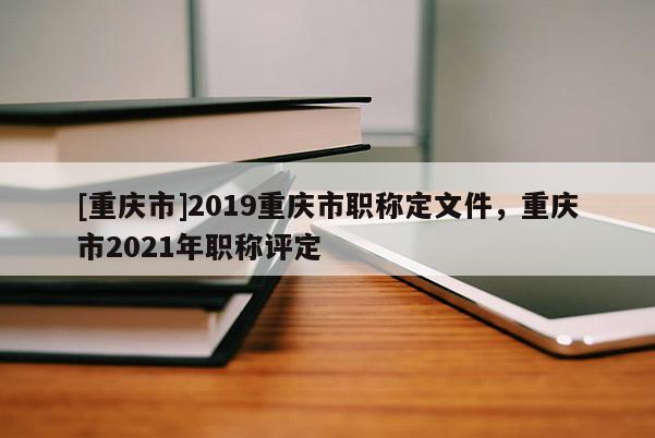 [重慶市]2019重慶市職稱定文件，重慶市2021年職稱評定