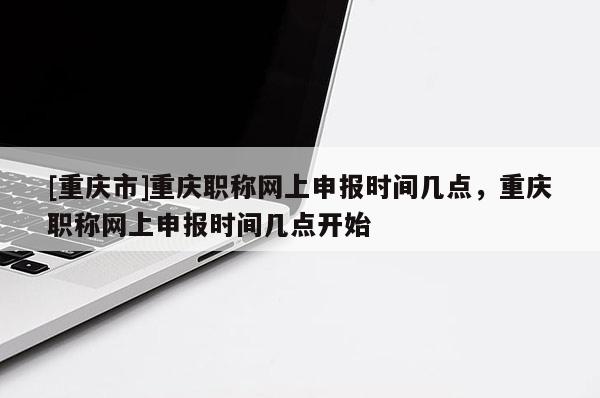 [重慶市]重慶職稱網(wǎng)上申報(bào)時(shí)間幾點(diǎn)，重慶職稱網(wǎng)上申報(bào)時(shí)間幾點(diǎn)開始