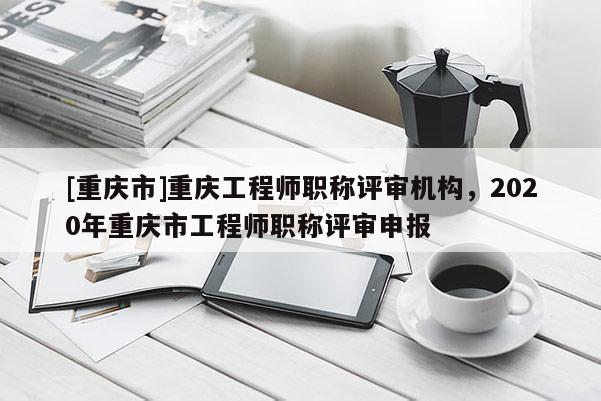 [重慶市]重慶工程師職稱評(píng)審機(jī)構(gòu)，2020年重慶市工程師職稱評(píng)審申報(bào)