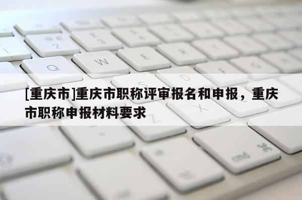 [重慶市]重慶市職稱評審報名和申報，重慶市職稱申報材料要求