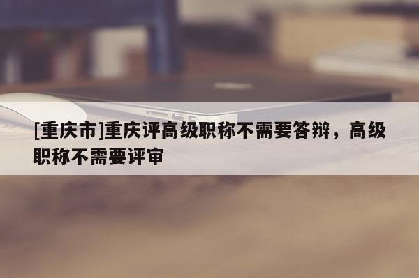 [重慶市]重慶評高級職稱不需要答辯，高級職稱不需要評審