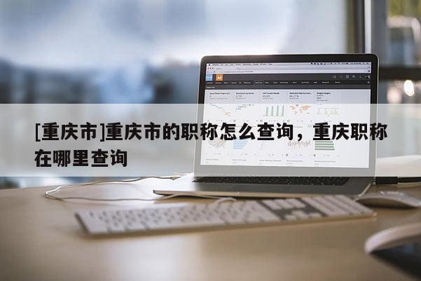 [重慶市]重慶市的職稱怎么查詢，重慶職稱在哪里查詢