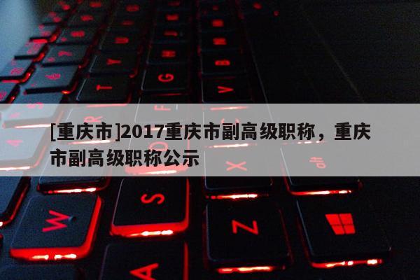 [重慶市]2017重慶市副高級職稱，重慶市副高級職稱公示