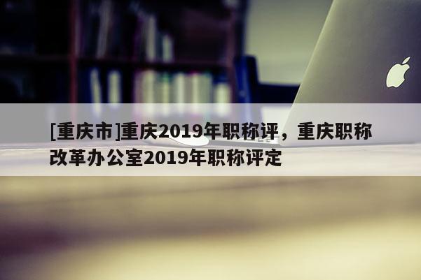 [重慶市]重慶2019年職稱評(píng)，重慶職稱改革辦公室2019年職稱評(píng)定