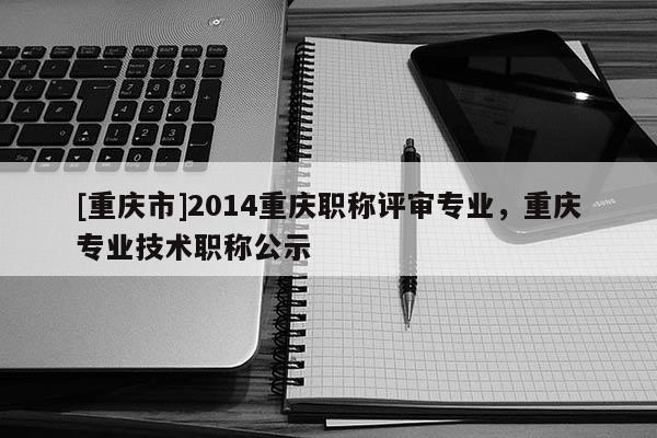 [重慶市]2014重慶職稱評審專業(yè)，重慶專業(yè)技術(shù)職稱公示