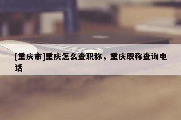 [重慶市]重慶怎么查職稱，重慶職稱查詢電話