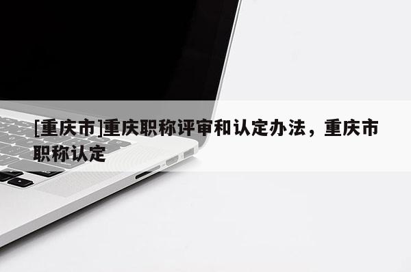 [重慶市]重慶職稱評(píng)審和認(rèn)定辦法，重慶市職稱認(rèn)定