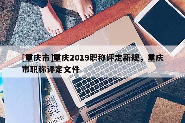 [重慶市]重慶2019職稱評定新規(guī)，重慶市職稱評定文件