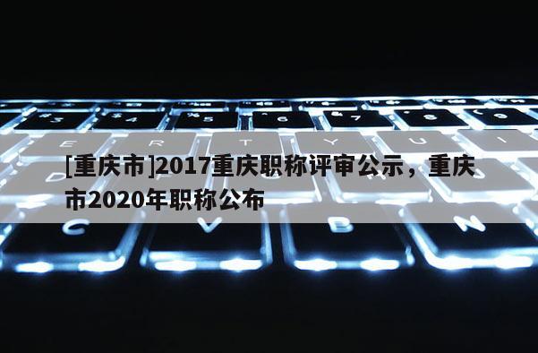 [重慶市]2017重慶職稱評審公示，重慶市2020年職稱公布