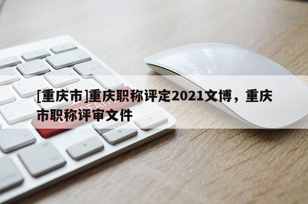 [重慶市]重慶職稱評定2021文博，重慶市職稱評審文件